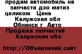 продам автомобиль на запчасти дэо матиз целиком › Цена ­ 20 000 - Калужская обл., Обнинск г. Авто » Продажа запчастей   . Калужская обл.